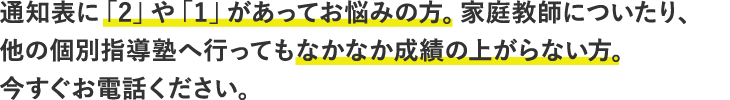 通知表に「2」や「1」があってお悩みの方。家庭教師についたり、他の個別指導塾へ行ってもなかなか成績の上がらない方。今すぐお電話ください。